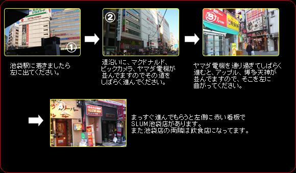 1.池袋東口を出たら左に進んでください。2.道沿いにマクドナルド、ビックカメラ、ヤマダ電気が並んでいますのでその道を暫く進んでください。3.アップル、博多天神並んでいますのでそこを左に曲がってください。4.まっすぐ進んでもらうと左側に赤い看板でSLUM池袋店があります。